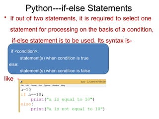 Python---if-else Statements
• If out of two statements, it is required to select one
statement for processing on the basis of a condition,
if-else statement is to be used. Its syntax is-
if <condition>:
statement(s) when condition is true
else:
statement(s) when condition is false
like -
 