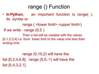 range () Function
• InPython, an important function is range( ).
its syntax is-
range ( <lower limit>,<upper limit>)
If we write - range (0,5 )
Then a list will be created with the values
[0,1,2,3,4] i.e. from lower limit to the value one less than
ending limit.
range (0,10,2) will have the
list [0,2,4,6,8]. range (5,0,-1) will have the
list [5,4,3,2,1].
 