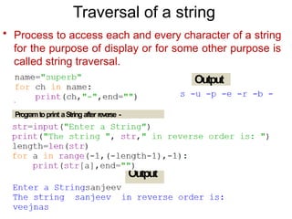 Output
Output
Traversal of a string
• Process to access each and every character of a string
for the purpose of display or for some other purpose is
called string traversal.
Programtoprint aString after reverse -
 