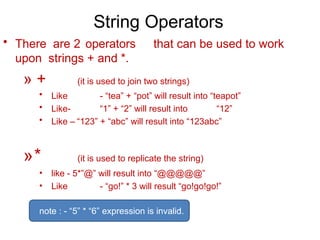 String Operators
• There are 2 operators that can be used to work
upon strings + and *.
» + (it is used to join two strings)
• Like - “tea” + “pot” will result into “teapot”
• Like- “1” + “2” will result into “12”
• Like – “123” + “abc” will result into “123abc”
»* (it is used to replicate the string)
• like - 5*”@” will result into “@@@@@”
• Like - “go!” * 3 will result “go!go!go!”
note : - “5” * “6” expression is invalid.
 