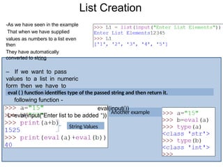 List Creation
String Values
Another example
-As we have seen in the example
That when we have supplied
values as numbers to a list even
then
They have automatically
converted to string
– If we want to pass
values to a list in numeric
form then we have to
write
following function -
eval(input())
L=eval(input(“Enter list to be added “))
eval ( ) function identifies type of the passed string and then return it.
 