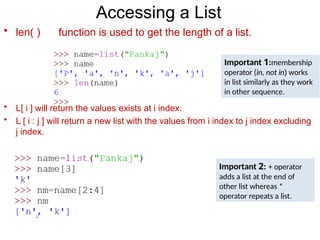 Accessing a List
• len( ) function is used to get the length of a list.
Important 1:membership
operator (in, not in) works
in list similarly as they work
in other sequence.
• L[ i ] will return the values exists at i index.
• L [ i : j ] will return a new list with the values from i index to j index excluding
j index.
Important 2: + operator
adds a list at the end of
other list whereas *
operator repeats a list.
 