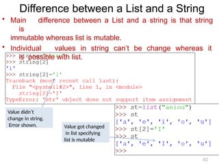 Difference between a List and a String
• Main difference between a List and a string is that string
is
immutable whereas list is mutable.
• Individual values in string can’t be change whereas it
is possible with list.
Value didn’t
change in string.
Error shown. Value got changed
in list specifying
list is mutable
40
 