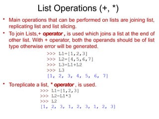 List Operations (+, *)
• Main operations that can be performed on lists are joining list,
replicating list and list slicing.
• To join Lists,+ operator , is used which joins a list at the end of
other list. With + operator, both the operands should be of list
type otherwise error will be generated.
• Toreplicate a list, * operator , is used.
 