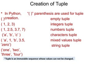 Creation of Tuple
• In Python, “( )” parenthesis are used for tuple
creation.
( )
( 1, 2, 3)
( 1, 2.5, 3.7, 7)
(‘a’, ’b’, ’c’ )
( ‘a’, 1, ‘b’, 3.5,
‘zero’)
(‘one’, ’two’,
’three’, ’four’)
empty tuple
integers tuple
numbers tuple
characters tuple
mixed values tuple
string tuple
*Tuple is an immutable sequence whose values can not be changed.
 