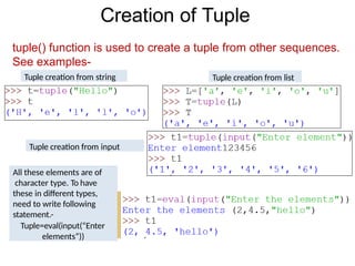 Creation of Tuple
tuple() function is used to create a tuple from other sequences.
See examples-
Tuple creation from string Tuple creation from list
Tuple creation from input
All these elements are of
character type. To have
these in different types,
need to write following
statement.-
Tuple=eval(input(“Enter
elements”))
 