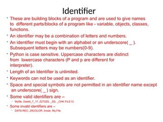 Identifier
• These are building blocks of a program and are used to give names
to different parts/blocks of a program like - variable, objects, classes,
functions.
• An identifier may be a combination of letters and numbers.
• An identifier must begin with an alphabet or an underscore( _ ).
Subsequent letters may be numbers(0-9).
• Python is case sensitive. Uppercase characters are distinct
from lowercase characters (P and p are different for
interpreter).
• Length of an Identifier is unlimited.
• Keywords can not be used as an identifier.
• Space and special symbols are not permitted in an identifier name except
an underscore( _ ) sign.
• Some valid identifiers are –
• Myfile, Date9_7_17, Z2T0Z9, _DS, _CHK FILE13.
• Some invald identifiers are –
• DATA-REC, 29COLOR, break, My.File.
 