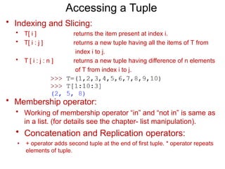 Accessing a Tuple
• Indexing and Slicing:
• T[ i ]
• T[ i : j ]
returns the item present at index i.
returns a new tuple having all the items of T from
index i to j.
returns a new tuple having difference of n elements
of T from index i to j.
index i to j.
• T [ i : j : n ]
• Membership operator:
• Working of membership operator “in” and “not in” is same as
in a list. (for details see the chapter- list manipulation).
• Concatenation and Replication operators:
• + operator adds second tuple at the end of first tuple. * operator repeats
elements of tuple.
 