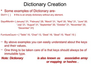 Dictionary Creation
• Some examples of Dictionary are-
Dict1= { } # this is an empty dictionary without any element.
DayofMonth= { January”:31, ”February”:28, ”March”:31, ”April”:30, ”May”:31, ”June”:30,
”July”:31, ”August”:31, ”September”:30, ”October”:31, ”November”:30,
”December”:31}
FurnitureCount = { “Table”:10, “Chair”:13, “Desk”:16, “Stool”:15, “Rack”:15 }
– By above examples you can easily understand about the keys
and their values.
– One thing to be taken care of is that keys should always be of
immutable type.
Note: Dictionary is also known as associative array
or mapping or hashes .
 