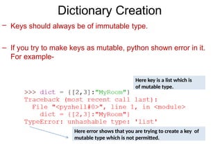 Dictionary Creation
– Keys should always be of immutable type.
– If you try to make keys as mutable, python shown error in it.
For example-
Here key is a list which is
of mutable type.
Here error shows that you are trying to create a key of
mutable type which is not permitted.
 