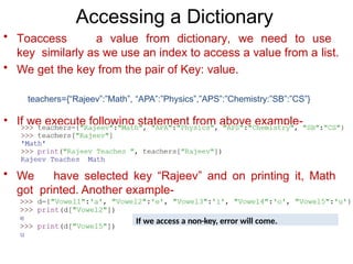 Accessing a Dictionary
• Toaccess a value from dictionary, we need to use
key similarly as we use an index to access a value from a list.
• We get the key from the pair of Key: value.
teachers={“Rajeev”:”Math”, “APA”:”Physics”,”APS”:”Chemistry:”SB”:”CS”}
• If we execute following statement from above example-
• We have selected key “Rajeev” and on printing it, Math
got printed. Another example-
If we access a non-key, error will come.
 