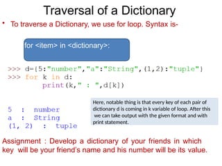Traversal of a Dictionary
• To traverse a Dictionary, we use for loop. Syntax is-
for <item> in <dictionary>:
Assignment : Develop a dictionary of your friends in which
key will be your friend’s name and his number will be its value.
Here, notable thing is that every key of each pair of
dictionary d is coming in k variable of loop. After this
we can take output with the given format and with
print statement.
 