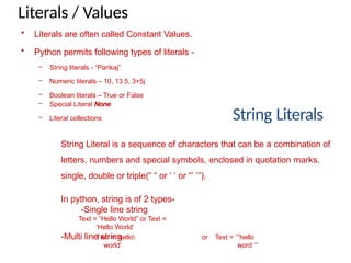 Literals / Values
String Literals
String Literal is a sequence of characters that can be a combination of
letters, numbers and special symbols, enclosed in quotation marks,
single, double or triple(“ “ or ‘ ‘ or “’ ‘”).
In python, string is of 2 types-
-Single line string
Text = “Hello World” or Text =
‘Hello World’
-Multi line string
Text = ‘hello or
world’
Text = ‘’’hello
word ‘’’
• Literals are often called Constant Values.
• Python permits following types of literals -
– String literals - “Pankaj”
– Numeric literals – 10, 13.5, 3+5j
– Boolean literals – True or False
– Special Literal None
– Literal collections
 