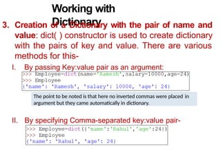Working with
Dictionary
3. Creation of a Dictionary with the pair of name and
value: dict( ) constructor is used to create dictionary
with the pairs of key and value. There are various
methods for this-
I. By passing Key:value pair as an argument:
II. By specifying Comma-separated key:value pair-
The point to be noted is that here no inverted commas were placed in
argument but they came automatically in dictionary.
 