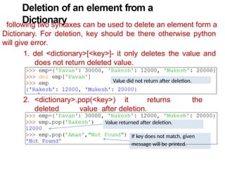 Deletion of an element from a
Dictionary
following two syntaxes can be used to delete an element form a
Dictionary. For deletion, key should be there otherwise python
will give error.
1. del <dictionary>[<key>]- it only deletes the value and
does not return deleted value.
2. <dictionary>.pop(<key>) it returns the
deleted value after deletion.
Value returned after deletion.
If key does not match, given
message will be printed.
Value did not return after deletion.
 