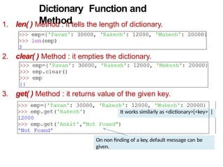 Dictionary Function and
Method
1. len( ) Method : it tells the length of dictionary.
2. clear( ) Method : it empties the dictionary.
3. get( ) Method : it returns value of the given key.
On non finding of a key, default message can be
given.
It works similarly as <dictionary>[<key> ]
 