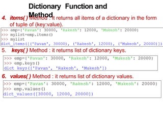 Dictionary Function and
Method
4. items( ) Method : it returns all items of a dictionary in the form
of tuple of (key:value).
5. keys( ) Method : it returns list of dictionary keys.
6. values( ) Method : it returns list of dictionary values.
 
