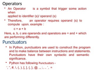 Operators
• An Operator is a symbol that trigger some action
when
applied to identifier (s)/ operand (s)
• Therefore, an operator requires operand (s) to
compute upon. example :
c = a + b
Here, a, b, c are operands and operators are = and + which
are performing differently.
Punctuators
• In Python, punctuators are used to construct the program
and to make balance between instructions and statements.
Punctuators have their own syntactic and semantic
significance.
• Python has following Punctuators -
‘, ”, #, , (, ), [, ], {, }, @. ,, :, .. `, =
 