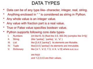 DATA TYPES
• Data can be of any type like- character, integer, real, string.
• Anything enclosed in “ “ is considered as string in Python.
• Any whole value is an integer value.
• Any value with fraction part is a real value.
• True or False value specifies boolean value.
• Python supports following core data types-
I. Numbers
II. String
III. List
IV. Tuple
V. Dictionary
(int like10, 5) (float like 3.5, 302.24) (complex like 3+5j)
(like “pankaj”, ‘pankaj’, ‘a’, “a” )
like [3,4,5,”pankaj”] its elements are Mutable.
like(3,4,5,”pankaj”) its elements are immutable.
like {‘a’:1, ‘e’:2, ‘I’:3, ‘o’:4, ‘u’:5} where a,e,i,o,u
are keys
and 1,2,3,4,5 are their values.
 