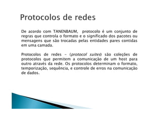 De acordo com TANENBAUM, protocolo é um conjunto de
regras que controla o formato e o significado dos pacotes ou
mensagens que são trocadas pelas entidades pares contidas
em uma camada.
Protocolos de redes - (protocol suites) são coleções de
protocolos que permitem a comunicação de um host para
protocolos que permitem a comunicação de um host para
outro através da rede. Os protocolos determinam o formato,
temporização, sequência, e controle de erros na comunicação
de dados.
 