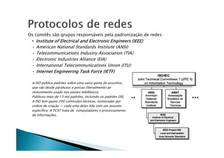 Os comitês são grupos responsáveis pela padronização de redes:
• Institute
Institute
Institute
Institute of
of
of
of Electrical
Electrical
Electrical
Electrical and
and
and
and Electronic
Electronic
Electronic
Electronic Engineers
Engineers
Engineers
Engineers (IEEE)
(IEEE)
(IEEE)
(IEEE)
• American National Standards Institute (ANSI)
• Telecommunications Industry Association (TIA)
• Electronic Industries Alliance (EIA)
• International Telecommunications Union (ITU)
• Internet
Internet
Internet
Internet Engineering
Engineering
Engineering
Engineering Task
Task
Task
Task Force
Force
Force
Force (IETF)
(IETF)
(IETF)
(IETF)
A ISO publica padrões sobre uma vasta gama de assuntos,
que vão desde parafusos e porcas (literalmente) ao
revestimento usado nos postes telefônicos.
Publicou mais de 13 mil padrões, incluindo os padrões OSI.
A ISO tem quase 200 comissões técnicas, numeradas por
ordem de criação — cada uma delas lida com um assunto
específico. A TC97 trata de computadores e processamento
de informações.
 
