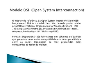 O modelo de referência da Open System Interconnection (OSI)
lançado em 1984 foi o modelo descritivo de rede que foi criado
pela ISO(International Organization for Standardization) - ISO-
7498(http://www.inmetro.gov.br/sysbibli/bin/sysbweb.exe/dados_
completos_html?codigo=21178alias=sysbibli).
Função: proporcionar aos fabricantes um conjunto de padrões
que garantam uma maior compatibilidade e interoperabilidade
entre as várias tecnologias de rede produzidas pelas
companhias ao redor do mundo.
 