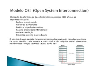 O modelo de referência da Open System Interconnection (OSI) oferece as
seguintes vantagens:
• Reduz a complexidade
• Padroniza as interfaces
• Facilita a engenharia modular
• Garante a tecnologia interoperável
• Acelera a evolução
• Simplifica o ensino e aprendizado
• Simplifica o ensino e aprendizado
O objetivo de cada camada é oferecer determinados serviços às camadas superiores.
Em certo sentido, cada camada é uma espécie de máquina virtual, oferecendo
determinados serviços à camada situada acima dela.
 