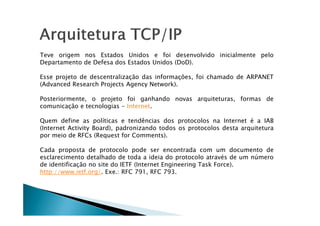 Teve origem nos Estados Unidos e foi desenvolvido inicialmente pelo
Departamento de Defesa dos Estados Unidos (DoD).
Esse projeto de descentralização das informações, foi chamado de ARPANET
(Advanced Research Projects Agency Network).
Posteriormente, o projeto foi ganhando novas arquiteturas, formas de
comunicação e tecnologias - Internet.
Quem define as políticas e tendências dos protocolos na Internet é a IAB
(Internet Activity Board), padronizando todos os protocolos desta arquitetura
por meio de RFCs (Request for Comments).
Cada proposta de protocolo pode ser encontrada com um documento de
esclarecimento detalhado de toda a ideia do protocolo através de um número
de identificação no site do IETF (Internet Engineering Task Force).
http://www.ietf.org/. Exe.: RFC 791, RFC 793.
 