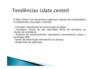 O Data Center é um mecanismo usado para sistemas de computadores
e componentes associados, incluindo:
- Conexões redundantes de comunicação de dados;
- Servidores virtuais de alta velocidade (farms de servidores ou
clusters de servidores);
- Sistemas de armazenamento redundantes (normalmente utiliza a
- Sistemas de armazenamento redundantes (normalmente utiliza a
tecnologia SAN);
- Fontes de alimentação redundantes ou backup;
- Dispositivos de segurança.
 