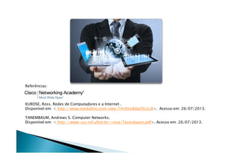 Referências:
KUROSE, Ross. Redes de Computadores e a Internet .
Disponível em:  http://www.mediafire.com/view/?r4r6nn8dq09s2u8. Acesso em: 26/07/2013.
TANEMBAUM, Andrews S. Computer Networks.
Disponível em:  http://www-usr.inf.ufsm.br/~rose/Tanenbaum.pdf. Acesso em: 26/07/2013.
 
