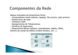 Alguns exemplos de dispositivos finais:
- computadores (work stations, laptops, file servers, web servers);
- Impressoras de rede;
- Telefones VoIP;
- Equipamentos de Telepresença;
- Camêras de Segurança;
- Dispositivos Móveis (iphone, smartphones, tablets, PDAs,
- Dispositivos Móveis (iphone, smartphones, tablets, PDAs,
leitores de cartão de débito/crédito wireless, etc…).
 