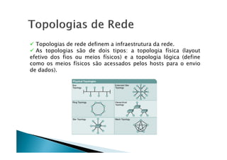 Topologias de rede definem a infraestrutura da rede.
 As topologias são de dois tipos: a topologia física (layout
efetivo dos fios ou meios físicos) e a topologia lógica (define
como os meios físicos são acessados pelos hosts para o envio
de dados).
 