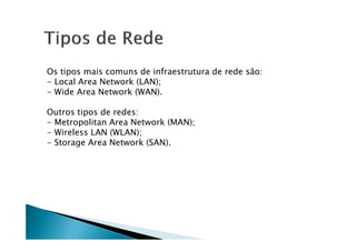 Os tipos mais comuns de infraestrutura de rede são:
- Local Area Network (LAN);
- Wide Area Network (WAN).
Outros tipos de redes:
- Metropolitan Area Network (MAN);
- Metropolitan Area Network (MAN);
- Wireless LAN (WLAN);
- Storage Area Network (SAN).
 