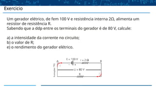 Exercicio
Um gerador elétrico, de fem 100 V e resistência interna 2Ω, alimenta um
resistor de resistência R.
Sabendo que a ddp entre os terminais do gerador é de 80 V, calcule:
a) a intensidade da corrente no circuito;
b) o valor de R;
e) o rendimento do gerador elétrico.
 