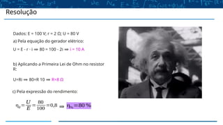 Resolução
Dados: E = 100 V; r = 2 Ω; U = 80 V
a) Pela equação do gerador elétrico:
U = E - r · i ⇒ 80 = 100 - 2i ⇒ i = 10 A
b) Aplicando a Primeira Lei de Ohm no resistor
R:
U=Ri ⇒ 80=R 10 ⇒ R=8 Ω
c) Pela expressão do rendimento:
η𝑔=
𝑈
𝐸
=
80
100
=0,8 ⇒ η%=80 %
 