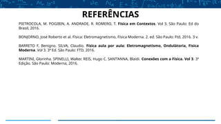 PIETROCOLA, M. POGIBIN, A. ANDRADE, R. ROMERO, T. Física em Contextos. Vol 3. São Paulo: Ed do
Brasil, 2016.
BONJORNO, José Roberto et al. Física: Eletromagnetismo, Física Moderna. 2. ed. São Paulo: Ftd, 2016. 3 v.
BARRETO F, Benigno. SILVA, Claudio. Física aula por aula: Eletromagnetismo, Ondulátoria, Fisica
Moderna. Vol 3. 3ª Ed. São Paulo: FTD, 2016.
MARTINI, Glorinha. SPINELLI, Walter. REIS, Hugo C. SANT’ANNA, Blaidi. Conexões com a Física. Vol 3. 3ª
Edição. São Paulo: Moderna, 2016.
REFERÊNCIAS
 