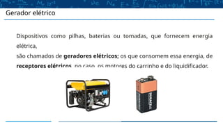 Gerador elétrico
Dispositivos como pilhas, baterias ou tomadas, que fornecem energia
elétrica,
são chamados de geradores elétricos; os que consomem essa energia, de
receptores elétricos, no caso, os motores do carrinho e do liquidificador.
 