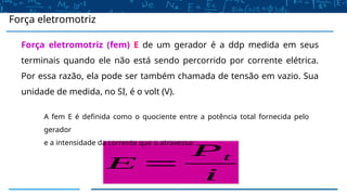 Força eletromotriz (fem) E de um gerador é a ddp medida em seus
terminais quando ele não está sendo percorrido por corrente elétrica.
Por essa razão, ela pode ser também chamada de tensão em vazio. Sua
unidade de medida, no SI, é o volt (V).
Força eletromotriz
E =
Pt
i
A fem E é definida como o quociente entre a potência total fornecida pelo
gerador
e a intensidade da corrente que o atravessa:
 
