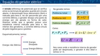 Equação do gerador elétrico
A tensão (diferença de potencial) que se verifica
entre os terminais do gerador, quando em circuito
aberto, é denominada força eletromotriz (fem) e
indicado pela letra E. Ao ser percorrido por uma
corrente elétrica, o gerador dissipa uma parte da
energia por ele gerada na forma de calor.
Dizemos então que o gerador possui uma
resistência interna indicada pela letra r. No
interior dos geradores, a corrente elétrica circula
do polo negativo para o positivo.
Esquematicamente, temos:
Energia não Elétrica
Energia
Dissipada
Energia Elétrica
No gerador, temos:
Potência total
Potência útil
Potência dissipada
Pt =E ∙ i
Pt =U ∙i
Pd=r ∙ i2
Como:
Pt =𝑃𝑢+ 𝑃𝑑 E ∙ 𝑖=𝑈 ∙ 𝑖+r ∙i2
U =𝐸 −r ∙ i
Nos casos onde a resistência interna do gerador
pode ser desprezada, o gerador é dito ideal e
temos: U = E.
 