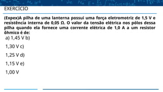 (Expex)A pilha de uma lanterna possui uma força eletromotriz de 1,5 V e
resistência interna de 0,05 Ω. O valor da tensão elétrica nos pólos dessa
pilha quando ela fornece uma corrente elétrica de 1,0 A a um resistor
ôhmico é de:
a) 1,45 V b)
1,30 V c)
1,25 V d)
1,15 V e)
1,00 V
EXERCÍCIO
 