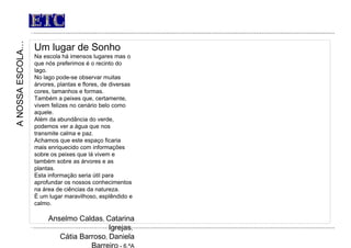 ETC Um lugar de Sonho Na escola há imensos lugares mas o que nós preferimos é o recinto do lago. No lago pode-se observar muitas árvores, plantas e flores, de diversas cores, tamanhos e formas. Também a peixes que, certamente, vivem felizes no cenário belo como aquele. Além da abundância do verde, podemos ver a água que nos transmite calma e paz. Achamos que este espaço ficaria mais enriquecido com informações sobre os peixes que lá vivem e também sobre as árvores e as plantas. Esta informação seria útil para aprofundar os nossos conhecimentos na área de ciências da natureza. É um lugar maravilhoso, esplêndido e calmo. Anselmo Caldas ,  Catarina Igrejas ,  Cátia Barroso ,  Daniela Barreiro  - 6.ºA A NOSSA ESCOLA… 