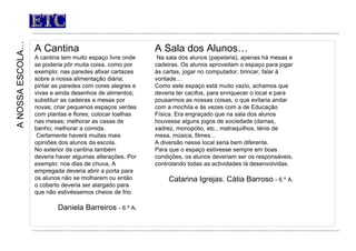 ETC A Cantina A cantina tem muito espaço livre onde se poderia pôr muita coisa, como por exemplo: nas paredes afixar cartazes sobre a nossa alimentação diária; pintar as paredes com cores alegres e vivas e ainda desenhos de alimentos; substituir as cadeiras e mesas por novas; criar pequenos espaços verdes com plantas e flores; colocar toalhas nas mesas; melhorar as casas de banho; melhorar a comida. Certamente haverá muitas mais opiniões dos alunos da escola. No exterior da cantina também deveria haver algumas alterações. Por exemplo: nos dias de chuva, A empregada deveria abrir a porta para os alunos não se molharem ou então o coberto deveria ser alargado para que não estivéssemos cheios de frio.  Daniela Barreiros  - 6.º A. A NOSSA ESCOLA… A Sala dos Alunos…   Na sala dos alunos (papelaria), apenas há mesas e cadeiras. Os alunos aproveitam o espaço para jogar às cartas, jogar no computador, brincar, falar à vontade… Como este espaço está muito vazio, achamos que deveria ter cacifos, para enriquecer o local e para pousarmos as nossas coisas, o que evitaria andar com a mochila e às vezes com a de Educação Física. Era engraçado que na sala dos alunos houvesse alguns jogos de sociedade (damas, xadrez, monopólio, etc., matraquilhos, ténis de mesa, música, filmes… A diversão nesse local seria bem diferente. Para que o espaço estivesse sempre em boas condições, os alunos deveriam ser os responsáveis, controlando todas as actividades lá desenvolvidas.    Catarina Igrejas. Cátia Barroso  - 6.º A. 