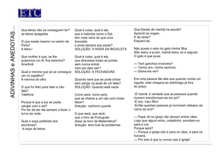 ETC Que letras não se conseguem ler? as letras apagadas O que existe mesmo no centro de Paris? A letra r Que mulher é que, se lhe pusermos um til, fica baixinha? Ana/Anã Qual a menina que só se consegue ver no espelho? A menina do olho O que foi feito para falar e não fala? Telefone Porque é que a lua se podia zangar com o sol? Por ter de ser ela sempre a fazer o turno da noite Qual a sopa preferida dos escritores?   A sopa de letras     ADIVINHAS  e  ANEDOTAS… Qual é coisa, qual é ela, que é redonda como o Sol, tem mais raios do que uma trovoada                e anda sempre aos pares? SOLUÇÃO: A RODA DA BICICLETA   Qual é coisa, qual é ela, que atravessa todas as portas sem nunca entrar nem por elas sair? SOLUÇÃO: A FECHADURA   Quando será que se pode entrar sem perigo na jaula de um leão? SOLUÇÃO: Quando está vazia   Como será, como será, que se chama a um cão com muita febre? Solução: cachorro quente O que será, que será, que o livro de Português  disse ao livro de Matemática? Solução: tens bué de problemas Que fizeste de manhã na escola? Aprendi as vogais.  E de tarde? Esqueci-as.   Não puxes o rabo do gato minha filha. Não estou a puxar, mamã estou só a segurar. O gato é que puxa.   —  Tem ganchos invisíveis? —  Tenho sim, minha senhora. —  Deixa-me ver?   Era uma pessoa tão alta que quando comia um iogurte, este chegava ao estômago já fora  do prazo.   -Ó mamã, é verdade que as pessoas quando morrem transformam-se em pó? -É sim, meu filho! -Então quantas pessoas já morreram debaixo da cama da avó?   —  Papá, lá na igreja não deixam entrar cães. Logo que algum entra, coitadinho, enxotam-no para a rua. Porque será? —  Porque a igreja não é para os cães, é para os homens. —  Por isso é que tu nunca vais à igreja!   