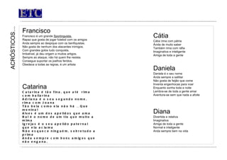 ETC Francisco Francisco é um grande  Sportinguista. Rapaz que gosta de jogar futebol com os amigos Anda sempre ao despique com os benfiquistas. Não gosta de nenhum dos atacantes inimigos. Com grandes golos tudo conquista. Imbatível, já deu origem a muitos artigos. Sempre ao ataque, não há quem lhe resista. Consegue suportar os joelhos feridos. Obedece a todas as regras, é um artista   ACRÓSTICOS… Catarina Catarina é tão fina, que até  rima com bailarina Adriana é o seu segundo nome, rima com Joana Tão bela como ela não há … Que menina! Alves é um dos apelidos que ama Rui é o nome de um tio que muito a mima Igrejas é o seu apelido paternal que ela aclama Não esquece ninguém, sobretudo a prima Anda sempre com bons amigos que não engana. Cátia Cátia rima com pátria Ávida de muito saber Também rima com ráfia Imaginativa e inteligente Amiga de toda a gente Daniela Daniela é o seu nome Anda sempre a saltitar Não gosta de feijão que come  Inventa engenhocas para voar Enquanto sonha toda a noite Lembra-se de toda a gente amar Aventura-se sem que nada a afoite Diana Divertida e relativa Imaginativa Amiga de toda a gente Normal e inteligente  Anda sempre bem na vida  