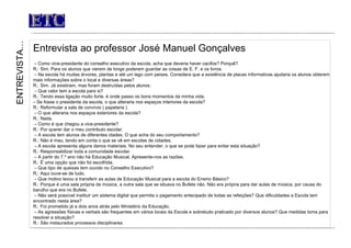 ETC Entrevista ao professor José Manuel Gonçalves   –  Como vice-presidente do conselho executivo da escola, acha que deveria haver cacifos? Porquê? R.: Sim. Para os alunos que vierem de longe poderem guardar as coisas de E. F. e os livros. –  Na escola há muitas árvores, plantas e até um lago com peixes. Considera que a existência de placas informativas ajudaria os alunos obterem mais informações sobre o local e diversas áreas? R.: Sim. Já existiram, mas foram destruídas pelos alunos. –  Que valor tem a escola para si? R.: Tendo essa ligação muito forte, é onde passo os bons momentos da minha vida.  –  Se fosse o presidente da escola, o que alteraria nos espaços interiores da escola? R.: Reformular a sala de convívio ( papelaria ).  –  O que alteraria nos espaços exteriores da escola? R.: Nada. –  Como é que chegou a vice-presidente? R.: Por querer dar o meu contributo escolar. –  A escola tem alunos de diferentes idades. O que acha do seu comportamento? R.: Não é mau, tendo em conta o que se vê em escolas de cidades. –  A escola apresenta alguns danos materiais. No seu entender, o que se pode fazer para evitar esta situação? R.: Responsabilizar toda a comunidade escolar. –  A partir do 7.º ano não há Educação Musical. Apresente-nos as razões. R.: É uma opção que não foi escolhida. –  Que tipo de queixas tem ouvido no Conselho Executivo?  R.: Aqui ouve-se de tudo. –  Que motivo levou a transferir as aulas de Educação Musical para a escola do Ensino Básico? R.: Porque é uma sala própria de música, a outra sala que se situava no Bufete não. Não era própria para dar aulas de música, por causa do barulho que era no Bufete. –  Não será possível instituir um sistema digital que permita o pagamento antecipado de todas as refeições? Que dificuldades a Escola tem encontrado nesta área? R.: Foi prometido já a dois anos atrás pelo Ministério da Educação. –  As agressões físicas e verbais são frequentes em vários locais da Escola e sobretudo praticado por diversos alunos? Que medidas toma para resolver a situação? R.: São instaurados processos disciplinares.     ENTREVISTA… 