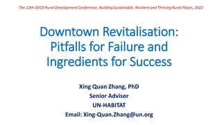Downtown Revitalisation:
Pitfalls for Failure and
Ingredients for Success
Xing Quan Zhang, PhD
Senior Advisor
UN-HABITAT
Email: Xing-Quan.Zhang@un.org
The 13th OECD Rural Development Conference, Building Sustainable, Resilient and Thriving Rural Places, 2022
 