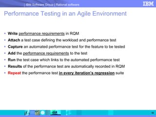 IBM Software Group | Rational software


Performance Testing in an Agile Environment


 Write performance requirements in RQM
 Attach a test case defining the workload and performance test
 Capture an automated performance test for the feature to be tested
 Add the performance requirements to the test
 Run the test case which links to the automated performance test
 Results of the performance test are automatically recorded in RQM
 Repeat the performance test in every iteration’s regression suite




                                                                      10
 