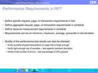 IBM Software Group | Rational software


Performance Requirements in RPT


 Define specific request, page, or transaction requirements in test
 Define aggregate request, page, or transaction requirements in schedule
 Define resource measurement requirements in schedule
 Requirements can be on minimum, maximum, average, percentile or std deviation


 Quality of the performance test results can also be checked
   Verify quantity of good transactions or page hits is large enough
   Verify tight enough set of samples – test against standard deviation
   Verify small number of errors – test percentage of VPs passed




                                                                                 15
 