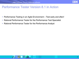 IBM Software Group | Rational software


Performance Tester Version 8.1 in Action


 Performance Testing in an Agile Environment – Test early and often!
 Rational Performance Tester for the Performance Test Specialist
 Rational Performance Tester for the Performance Analyst




                                                                       2
 