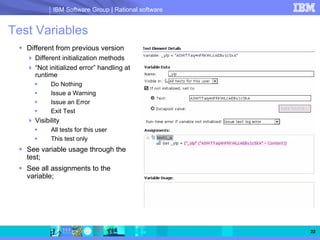 IBM Software Group | Rational software


Test Variables
   Different from previous version
     Different initialization methods
     “Not initialized error” handling at
     runtime
           Do Nothing
           Issue a Warning
           Issue an Error
           Exit Test
     Visibility
           All tests for this user
           This test only
   See variable usage through the
   test;
   See all assignments to the
   variable;




                                                     22
 